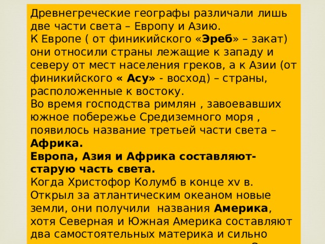 Древнегреческие географы различали лишь две части света – Европу и Азию. К Европе ( от финикийского « Эреб » – закат) они относили страны лежащие к западу и северу от мест населения греков, а к Азии (от финикийского « Асу» - восход) – страны, расположенные к востоку. Во время господства римлян , завоевавших южное побережье Средиземного моря , появилось название третьей части света – Африка. Европа, Азия и Африка составляют- старую часть света. Когда Христофор Колумб в конце xv в. Открыл за атлантическим океаном новые земли, они получили названия Америка , хотя Северная и Южная Америка составляют два самостоятельных материка и сильно отличаются по природным условиям. Эти земли были названы Новым Светом . 