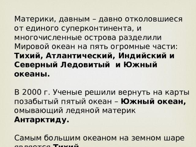 Материки, давным – давно отколовшиеся от единого суперконтинента, и многочисленные острова разделили Мировой океан на пять огромные части: Тихий, Атлантический, Индийский и Северный Ледовитый и Южный океаны.  В  2000 г. Ученые решили вернуть на карты позабытый пятый океан – Южный океан, омывающий ледяной материк Антарктиду.  Самым большим океаном на земном шаре является Тихий. Самым холодным океаном является Северный Ледовитый океан. 