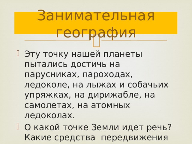 Занимательная география Эту точку нашей планеты пытались достичь на парусниках, пароходах, ледоколе, на лыжах и собачьих упряжках, на дирижабле, на самолетах, на атомных ледоколах. О какой точке Земли идет речь? Какие средства передвижения позволили достичь ее? 