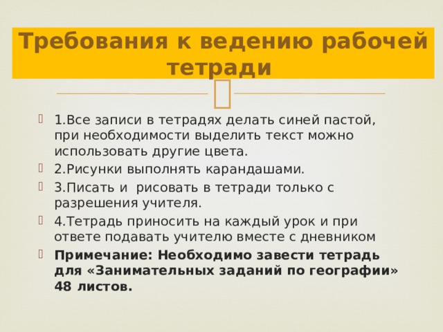 Требования к ведению рабочей тетради 1.Все записи в тетрадях делать синей пастой, при необходимости выделить текст можно использовать другие цвета. 2.Рисунки выполнять карандашами. 3.Писать и рисовать в тетради только с разрешения учителя. 4.Тетрадь приносить на каждый урок и при ответе подавать учителю вместе с дневником Примечание: Необходимо завести тетрадь для «Занимательных заданий по географии» 48 листов. 
