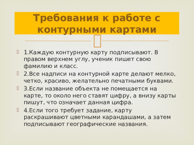 Требования к работе с контурными картами 1.Каждую контурную карту подписывают. В правом верхнем углу, ученик пишет свою фамилию и класс. 2.Все надписи на контурной карте делают мелко, четко, красиво, желательно печатными буквами. 3.Если название объекта не помещается на карте, то около него ставят цифру, а внизу карты пишут, что означает данная цифра. 4.Если того требует задание, карту раскрашивают цветными карандашами, а затем подписывают географические названия. 