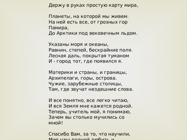 Держу в руках простую карту мира, Планеты, на которой мы живем. На ней есть все, от грозных гор Памира, До Арктики под вековечным льдом. Указаны моря и океаны, Равнин, степей, бескрайние поля. Лесная даль, покрытая туманом И - город тот, где появился я. Материки и страны, и границы, Архипелаги, горы, острова. Чужие, зарубежные столицы, Там, где звучат нездешние слова. И все понятно, все легко читаю, И вся Земля мне кажется родной. Теперь, учитель мой, я понимаю, Зачем вы столько мучились со мной! Спасибо Вам, за то, что научили, Мир наш родной любить и понимать. Да отличать Бразилию от Чили. За знания, которых не отнять. 