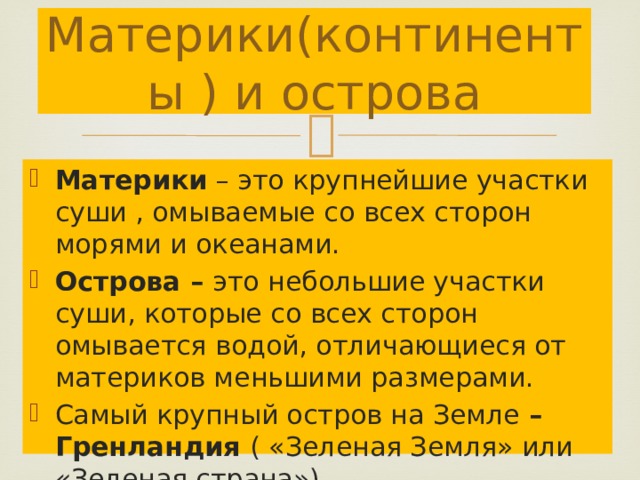 Материки(континенты ) и острова Материки – это крупнейшие участки суши , омываемые со всех сторон морями и океанами. Острова – это небольшие участки суши, которые со всех сторон омывается водой, отличающиеся от материков меньшими размерами. Самый крупный остров на Земле – Гренландия ( «Зеленая Земля» или «Зеленая страна») 