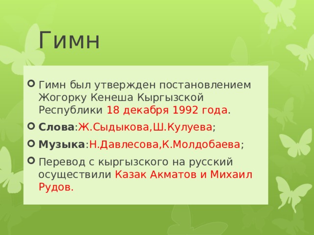 Гимн Гимн был утвержден постановлением Жогорку Кенеша Кыргызской Республики 18 декабря 1992 года . Слова : Ж.Сыдыкова,Ш.Кулуева ; Музыка : Н.Давлесова,К.Молдобаева ; Перевод с кыргызского на русский осуществили Казак Акматов и Михаил Рудов. 