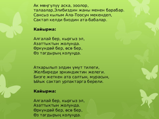 Ак мөңгүлүү аска, зоолор, талаалар,Элибиздин жаны менен барабар. Сансыз кылым Ала-Тоосун мекендеп, Сактап келди биздин ата-бабалар.  Кайырма:  Алгалай бер, кыргыз эл, Азаттыктын жолунда. Өркүндөй бер, өсө бер, Өз тагдырың колуңда.   Аткарылып элдин үмүт тилеги, Желбиреди эркиндиктин желеги. Бизге жеткен ата салтын, мурасын, Ыйык сактап урпактарга берели.  Кайырма:  Алгалай бер, кыргыз эл, Азаттыктын жолунда. Өркүндөй бер, өсө бер, Өз тагдырың колуңда. 