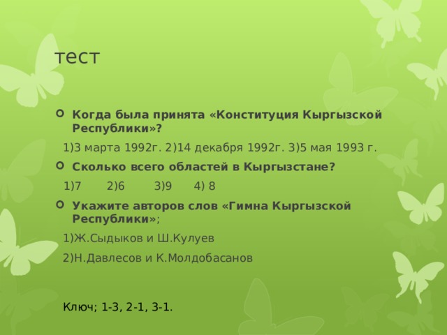 тест Когда была принята «Конституция Кыргызской Республики»?  1)3 марта 1992г. 2)14 декабря 1992г. 3)5 мая 1993 г. Сколько всего областей в Кыргызстане?  1)7 2)6 3)9 4) 8 Укажите авторов слов «Гимна Кыргызской Республики» ;  1)Ж.Сыдыков и Ш.Кулуев  2)Н.Давлесов и К.Молдобасанов Ключ; 1-3, 2-1, 3-1. 