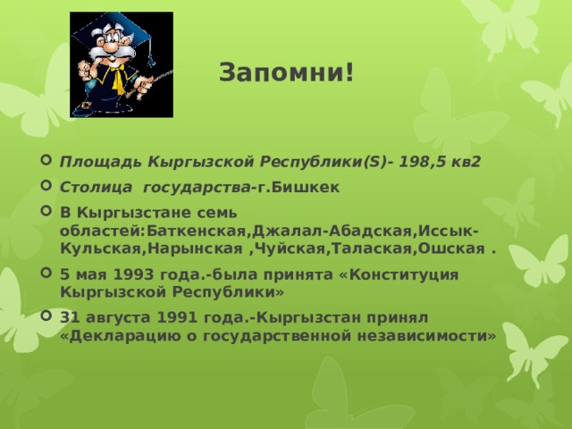  Запомни! Площадь Кыргызской Республики(S)- 198,5 кв2 Столица государства- г.Бишкек В Кыргызстане семь областей:Баткенская,Джалал-Абадская,Иссык-Кульская,Нарынская ,Чуйская,Талаская,Ошская . 5 мая 1993 года.-была принята «Конституция Кыргызской Республики» 31 августа 1991 года.-Кыргызстан принял «Декларацию о государственной независимости» 