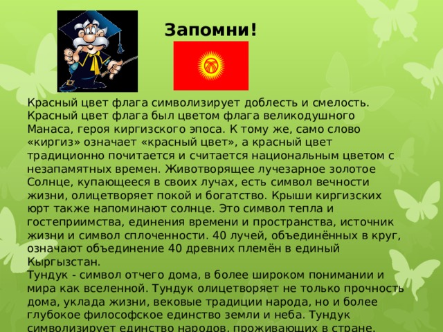 Запомни! Красный цвет флага символизирует доблесть и смелость. Красный цвет флага был цветом флага великодушного Манаса, героя киргизского эпоса. К тому же, само слово «киргиз» означает «красный цвет», а красный цвет традиционно почитается и считается национальным цветом с незапамятных времен. Животворящее лучезарное золотое Солнце, купающееся в своих лучах, есть символ вечности жизни, олицетворяет покой и богатство. Крыши киргизских юрт также напоминают солнце. Это символ тепла и гостеприимства, единения времени и пространства, источник жизни и символ сплоченности. 40 лучей, объединённых в круг, означают объединение 40 древних племён в единый Кыргызстан. Тундук - символ отчего дома, в более широком понимании и мира как вселенной. Тундук олицетворяет не только прочность дома, уклада жизни, вековые традиции народа, но и более глубокое философское единство земли и неба. Тундук символизирует единство народов, проживающих в стране. 