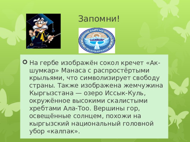 Запомни! На гербе изображён сокол кречет «Ак-шумкар» Манаса с распростёртыми крыльями, что символизирует свободу страны. Также изображена жемчужина Кыргызстана — озеро Иссык-Куль, окружённое высокими скалистыми хребтами Ала-Тоо. Вершины гор, освещённые солнцем, похожи на кыргызский национальный головной убор «калпак». 