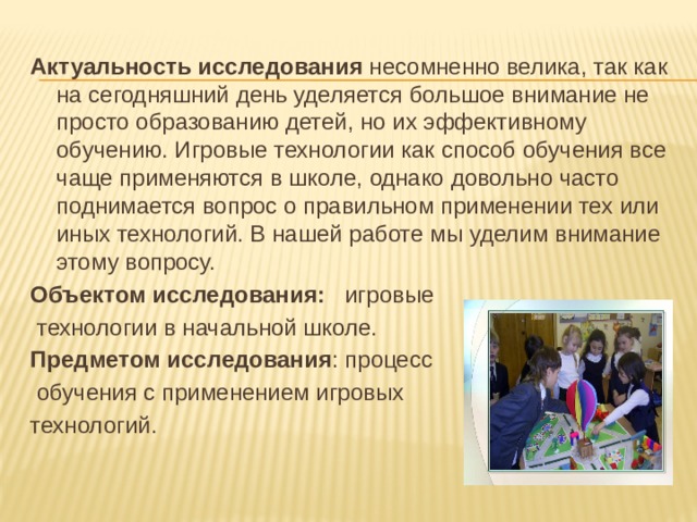 Актуальность исследования несомненно велика, так как на сегодняшний день уделяется большое внимание не просто образованию детей, но их эффективному обучению. Игровые технологии как способ обучения все чаще применяются в школе, однако довольно часто поднимается вопрос о правильном применении тех или иных технологий. В нашей работе мы уделим внимание этому вопросу. Объектом исследования: игровые  технологии в начальной школе. Предметом исследования : процесс  обучения с применением игровых технологий. 