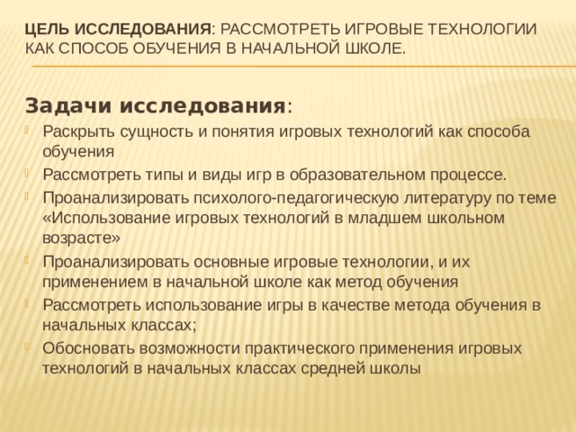 Цель исследования : рассмотреть игровые технологии как способ обучения в начальной школе.   Задачи исследования : Раскрыть сущность и понятия игровых технологий как способа обучения Рассмотреть типы и виды игр в образовательном процессе. Проанализировать психолого-педагогическую литературу по теме «Использование игровых технологий в младшем школьном возрасте» Проанализировать основные игровые технологии, и их применением в начальной школе как метод обучения Рассмотреть использование игры в качестве метода обучения в начальных классах; Обосновать возможности практического применения игровых технологий в начальных классах средней школы 