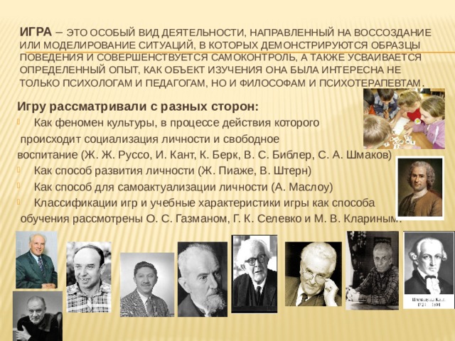 Игра – это особый вид деятельности, направленный на воссоздание или моделирование ситуаций, в которых демонстрируются образцы поведения и совершенствуется самоконтроль, а также усваивается определенный опыт, как объект изучения она была интересна не только психологам и педагогам, но и философам и психотерапевтам . Игру рассматривали с разных сторон: Как феномен культуры, в процессе действия которого  происходит социализация личности и свободное воспитание (Ж. Ж. Руссо, И. Кант, К. Берк, В. С. Библер, С. А. Шмаков) Как способ развития личности (Ж. Пиаже, В. Штерн) Как способ для самоактуализации личности (А. Маслоу) Классификации игр и учебные характеристики игры как способа  обучения рассмотрены О. С. Газманом, Г. К. Селевко и М. В. Клариным. 