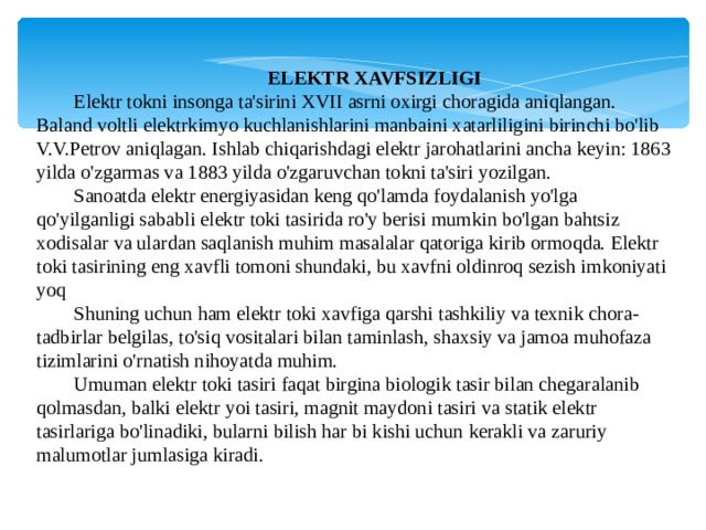 ELEKTR XAVFSIZLIGI Elektr tokni insonga ta'sirini XVII asrni oxirgi choragida aniqlangan. Baland voltli elektrkimyo kuchlanishlarini manbaini xatarliligini birinchi bo'lib V.V.Petrov aniqlagan. Ishlab chiqarishdagi elektr jarohatlarini ancha keyin: 1863 yilda o'zgarmas va 1883 yilda o'zgaruvchan tokni ta'siri yozilgan. Sanoatda elektr energiyasidan keng qo'lamda foydalanish yo'lga qo'yilganligi sababli elektr toki tasirida ro'y berisi mumkin bo'lgan bahtsiz xodisalar va ulardan saqlanish muhim masalalar qatoriga kirib ormoqda. Elektr toki tasirining eng xavfli tomoni shundaki, bu xavfni oldinroq sezish imkoniyati yoq Shuning uchun ham elektr toki xavfiga qarshi tashkiliy va texnik chora-tadbirlar belgilas, to'siq vositalari bilan taminlash, shaxsiy va jamoa muhofaza tizimlarini o'rnatish nihoyatda muhim. Umuman elektr toki tasiri faqat birgina biologik tasir bilan chegaralanib qolmasdan, balki elektr yoi tasiri, magnit maydoni tasiri va statik elektr tasirlariga bo'linadiki, bularni bilish har bi kishi uchun kerakli va zaruriy malumotlar jumlasiga kiradi. 