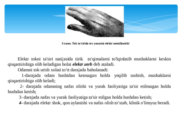 3-rasm. Tok ta'sirida ter yuzasini elektr metallanishi Elektr tokni ta'siri natijasida tirik to'qimalarni to'lqinlatib mushaklarni keskin qisqartirishiga olib keladigan holat elektr zarb deb ataladi. Odamni tok urish xolati to'rt darajada baholanadi:  1-darajada odam hushidan ketmagan holda yeqilib tushish, mushaklarni qisqartirishiga olib keladi;  2- darajada odamning nafas olishi va yurak faoliyatiga ta'sir etilmagan holda hushdan ketish;  3- darajada nafas va yurak faoliyatiga ta'sir etilgan holda hushdan ketish;  4- darajada elektr shok, qon aylanishi va nafas olish to'xtab, klinik o'limyuz beradi. 