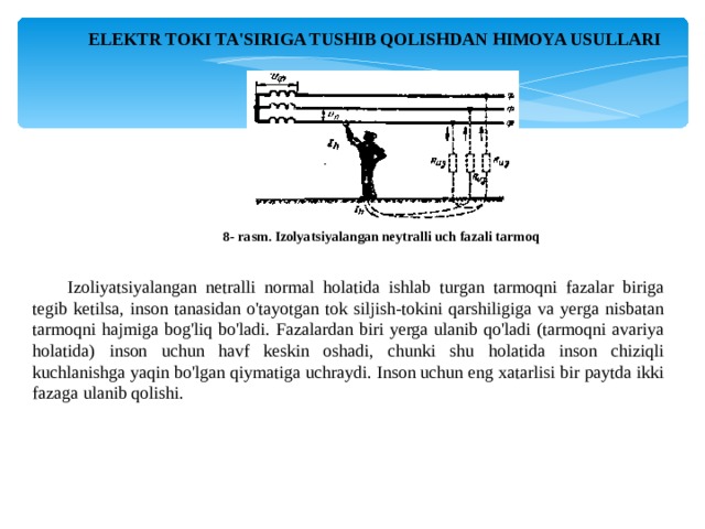 ELEKTR TOKI TA'SIRIGA TUSHIB QOLISHDAN HIMOYA USULLARI 8- rasm. Izolyatsiyalangan neytralli uch fazali tarmoq Izoliyatsiyalangan netralli normal holatida ishlab turgan tarmoqni fazalar biriga tegib ketilsa, inson tanasidan o'tayotgan tok siljish-tokini qarshiligiga va yerga nisbatan tarmoqni hajmiga bog'liq bo'ladi. Fazalardan biri yerga ulanib qo'ladi (tarmoqni avariya holatida) inson uchun havf keskin oshadi, chunki shu holatida inson chiziqli kuchlanishga yaqin bo'lgan qiymatiga uchraydi. Inson uchun eng xatarlisi bir paytda ikki fazaga ulanib qolishi. 