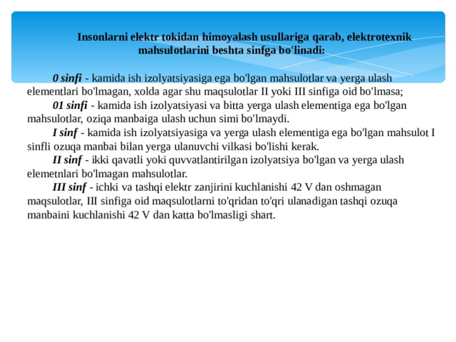 Insonlarni elektr tokidan himoyalash usullariga qarab, elektrotexnik mahsulotlarini beshta sinfga bo'linadi: 0 sinfi - kamida ish izolyatsiyasiga ega bo'lgan mahsulotlar va yerga ulash elementlari bo'lmagan, xolda agar shu maqsulotlar II yoki III sinfiga oid bo'lmasa; 01 sinfi - kamida ish izolyatsiyasi va bitta yerga ulash elementiga ega bo'lgan mahsulotlar, oziqa manbaiga ulash uchun simi bo'lmaydi. I sinf - kamida ish izolyatsiyasiga va yerga ulash elementiga ega bo'lgan mahsulot I sinfli ozuqa manbai bilan yerga ulanuvchi vilkasi bo'lishi kerak. II sinf - ikki qavatli yoki quvvatlantirilgan izolyatsiya bo'lgan va yerga ulash elemetnlari bo'lmagan mahsulotlar. III sinf - ichki va tashqi elektr zanjirini kuchlanishi 42 V dan oshmagan maqsulotlar, III sinfiga oid maqsulotlarni to'qridan to'qri ulanadigan tashqi ozuqa manbaini kuchlanishi 42 V dan katta bo'lmasligi shart. 