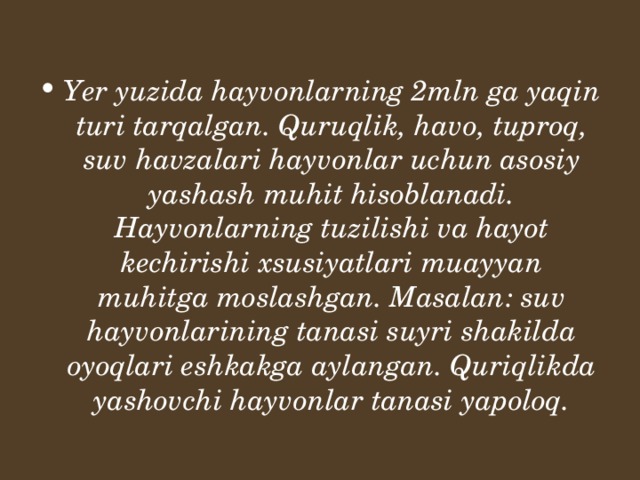 Yer yuzida hayvonlarning 2mln ga yaqin turi tarqalgan. Quruqlik, havo, tuproq, suv havzalari hayvonlar uchun asosiy yashash muhit hisoblanadi. Hayvonlarning tuzilishi va hayot kechirishi xsusiyatlari muayyan muhitga moslashgan. Masalan: suv hayvonlarining tanasi suyri shakilda oyoqlari eshkakga aylangan. Quriqlikda yashovchi hayvonlar tanasi yapoloq.  