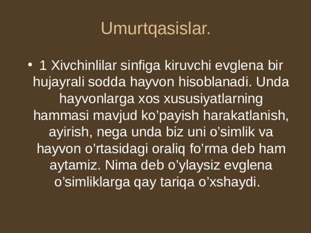 Umurtqasislar. 1 Xivchinlilar sinfiga kiruvchi evglena bir hujayrali sodda hayvon hisoblanadi. Unda hayvonlarga xos xususiyatlarning hammasi mavjud ko’payish harakatlanish, ayirish, nega unda biz uni o’simlik va hayvon o’rtasidagi oraliq fo’rma deb ham aytamiz. Nima deb o’ylaysiz evglena o’simliklarga qay tariqa o’xshaydi. 