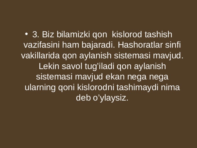3. Biz bilamizki qon kislorod tashish vazifasini ham bajaradi. Hashoratlar sinfi vakillarida qon aylanish sistemasi mavjud. Lekin savol tug’iladi qon aylanish sistemasi mavjud ekan nega nega ularning qoni kislorodni tashimaydi nima deb o’ylaysiz. 