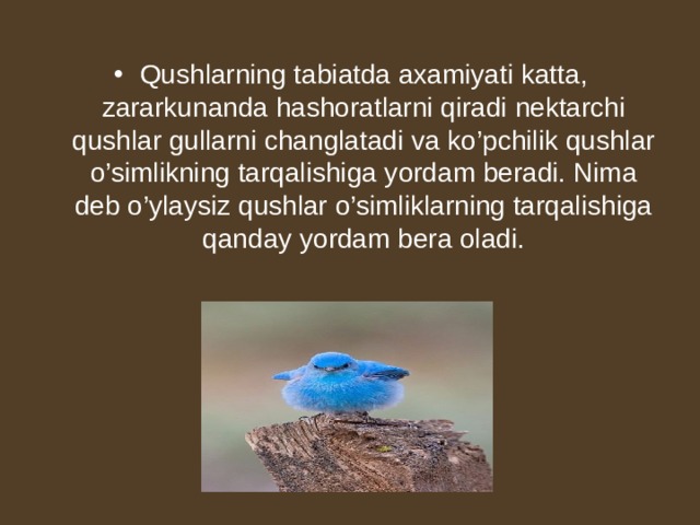 Qushlarning tabiatda axamiyati katta, zararkunanda hashoratlarni qiradi nektarchi qushlar gullarni changlatadi va ko’pchilik qushlar o’simlikning tarqalishiga yordam beradi. Nima deb o’ylaysiz qushlar o’simliklarning tarqalishiga qanday yordam bera oladi.  