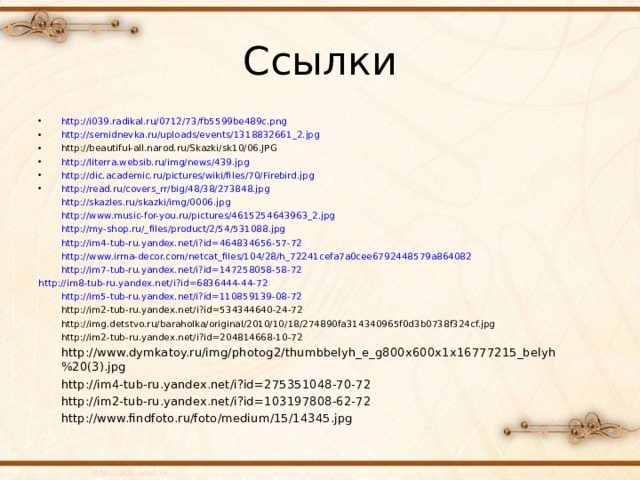 Ссылки http://i039.radikal.ru/0712/73/fb5599be489c.png http://semidnevka.ru/uploads/events/1318832661_2.jpg http://beautiful-all.narod.ru/Skazki/sk10/06.JPG http://literra.websib.ru/img/news/439.jpg http://dic.academic.ru/pictures/wiki/files/70/Firebird.jpg http://read.ru/covers_rr/big/48/38/273848.jpg  http://skazles.ru/skazki/img/0006.jpg  http://www.music-for-you.ru/pictures/4615254643963_2.jpg  http://my-shop.ru/_files/product/2/54/531088.jpg  http://im4-tub-ru.yandex.net/i?id=464834656-57-72  http://www.irma-decor.com/netcat_files/104/28/h_72241cefa7a0cee6792448579a864082  http://im7-tub-ru.yandex.net/i?id=147258058-58-72  http://im8-tub-ru.yandex.net/i?id=6836444-44-72  http://im5-tub-ru.yandex.net/i?id=110859139-08-72  http://im2-tub-ru.yandex.net/i?id=534344640-24-72  http://img.detstvo.ru/baraholka/original/2010/10/18/274890fa314340965f0d3b0738f324cf.jpg  http://im2-tub-ru.yandex.net/i?id=204814668-10-72  http://www.dymkatoy.ru/img/photog2/thumbbelyh_e_g800x600x1x16777215_belyh%20(3).jpg  http://im4-tub-ru.yandex.net/i?id=275351048-70-72  http://im2-tub-ru.yandex.net/i?id=103197808-62-72  http://www.findfoto.ru/foto/medium/15/14345.jpg 