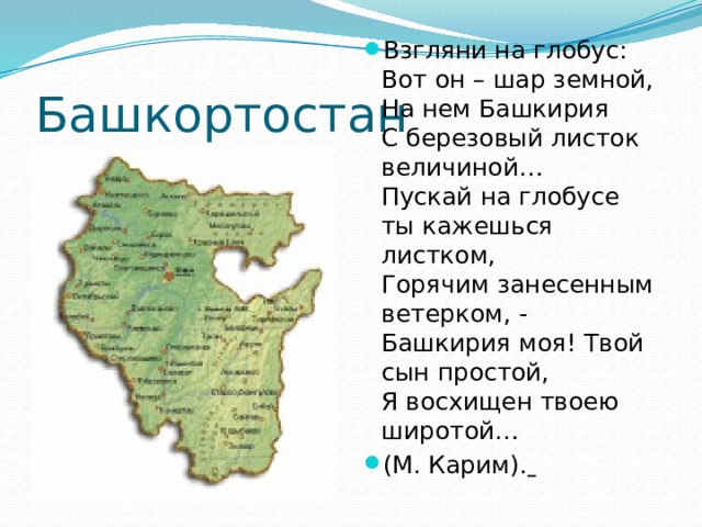 Взгляни на глобус:  Вот он – шар земной,  На нем Башкирия  С березовый листок величиной…  Пускай на глобусе ты кажешься листком,  Горячим занесенным ветерком, -   Башкирия моя! Твой сын простой,  Я восхищен твоею широтой… (М. Карим).  Башкортостан 