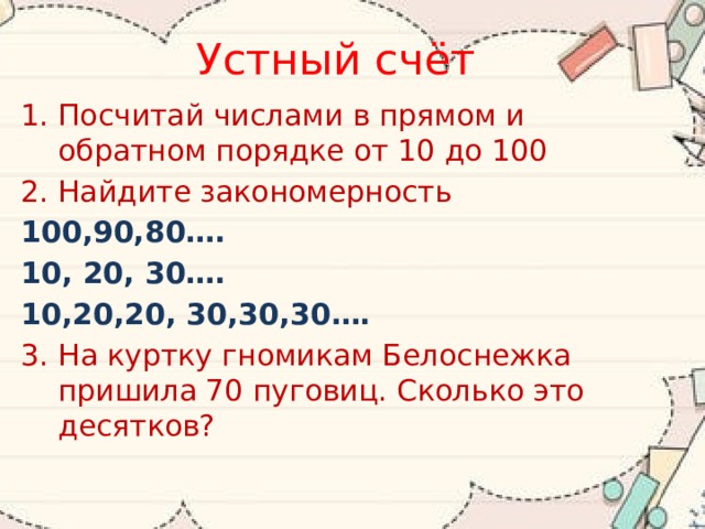 Устный счёт Посчитай числами в прямом и обратном порядке от 10 до 100 Найдите закономерность 100,90,80…. 10, 20, 30…. 10,20,20, 30,30,30…. 3. На куртку гномикам Белоснежка пришила 70 пуговиц. Сколько это десятков? 