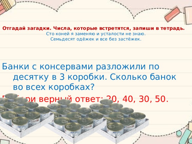 Отгадай загадки. Числа, которые встретятся, запиши в тетрадь.  Сто коней я заменяю и усталости не знаю.  Семьдесят одёжек и все без застёжек.    Банки с консервами разложили по десятку в 3 коробки. Сколько банок во всех коробках? Выбери верный ответ: 20, 40, 30, 50. 