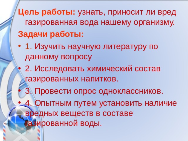 Цель работы:  узнать, приносит ли вред газированная вода нашему организму. Задачи работы: 1. Изучить научную литературу по данному вопросу 2. Исследовать химический состав газированных напитков. 3. Провести опрос одноклассников. 4. Опытным путем установить наличие вредных веществ в составе газированной воды. 