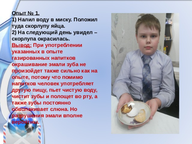 Опыт № 1. 1) Налил воду в миску. Положил туда скорлупу яйца. 2) На следующий день увидел – скорлупа окрасилась. Вывод: При употреблении указанных в опыте газированных напитков окрашивание эмали зуба не произойдет также сильно как на опыте, потому что помимо напитков человек употребляет другую пищу, пьет чистую воду, чистит зубы и полощет во рту, а также зубы постоянно обволакивает слюна. Но разрушения эмали вполне вероятны. 