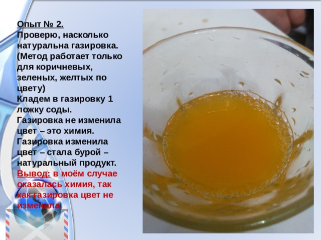 Опыт № 2. Проверю, насколько натуральна газировка. (Метод работает только для коричневых, зеленых, желтых по цвету) Кладем в газировку 1 ложку соды. Газировка не изменила цвет – это химия. Газировка изменила цвет – стала бурой – натуральный продукт. Вывод: в моём случае оказалась химия, так как газировка цвет не изменила. 