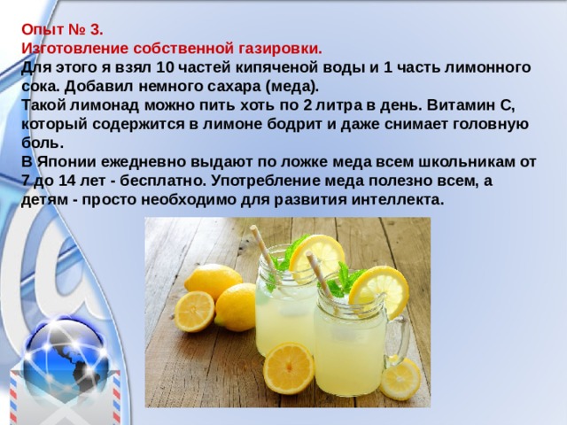 Опыт № 3. Изготовление собственной газировки. Для этого я взял 10 частей кипяченой воды и 1 часть лимонного сока. Добавил немного сахара (меда). Такой лимонад можно пить хоть по 2 литра в день. Витамин С, который содержится в лимоне бодрит и даже снимает головную боль. В Японии ежедневно выдают по ложке меда всем школьникам от 7 до 14 лет - бесплатно. Употребление меда полезно всем, а детям - просто необходимо для развития интеллекта. 