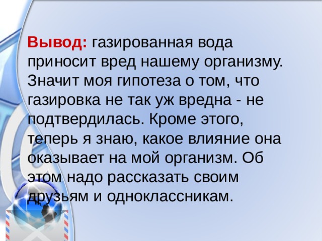 Вывод: газированная вода приносит вред нашему организму. Значит моя гипотеза о том, что газировка не так уж вредна - не подтвердилась. Кроме этого, теперь я знаю, какое влияние она оказывает на мой организм. Об этом надо рассказать своим друзьям и одноклассникам. 