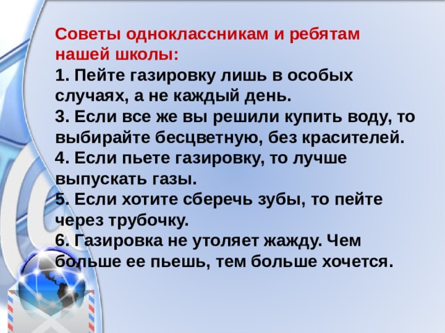Советы одноклассникам и ребятам нашей школы: 1. Пейте газировку лишь в особых случаях, а не каждый день. 3. Если все же вы решили купить воду, то выбирайте бесцветную, без красителей. 4. Если пьете газировку, то лучше выпускать газы. 5. Если хотите сберечь зубы, то пейте через трубочку. 6. Газировка не утоляет жажду. Чем больше ее пьешь, тем больше хочется. 