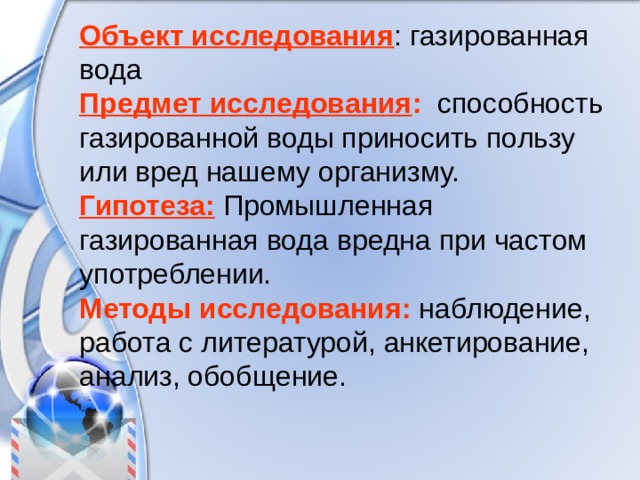 Объект исследования : газированная вода Предмет исследования :  способность газированной воды приносить пользу или вред нашему организму. Гипотеза:  Промышленная газированная вода вредна при частом употреблении. Методы исследования: наблюдение, работа с литературой, анкетирование, анализ, обобщение. 