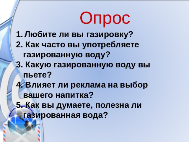 Опрос 1.  Любите ли вы газировку? 2. Как часто вы употребляете газированную воду? 3. Какую газированную воду вы пьете? 4. Влияет ли реклама на выбор вашего напитка? 5. Как вы думаете, полезна ли газированная вода?  