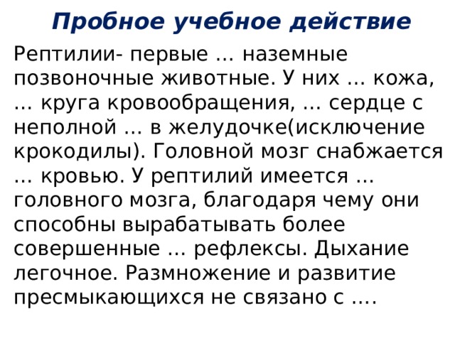 Пробное учебное действие Рептилии- первые … наземные позвоночные животные. У них … кожа, … круга кровообращения, … сердце с неполной … в желудочке(исключение крокодилы). Головной мозг снабжается … кровью. У рептилий имеется … головного мозга, благодаря чему они способны вырабатывать более совершенные … рефлексы. Дыхание легочное. Размножение и развитие пресмыкающихся не связано с ….  