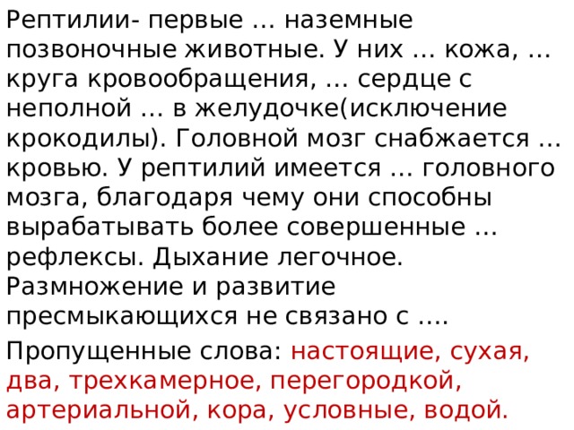 Рептилии- первые … наземные позвоночные животные. У них … кожа, … круга кровообращения, … сердце с неполной … в желудочке(исключение крокодилы). Головной мозг снабжается … кровью. У рептилий имеется … головного мозга, благодаря чему они способны вырабатывать более совершенные … рефлексы. Дыхание легочное. Размножение и развитие пресмыкающихся не связано с …. Пропущенные слова: настоящие, сухая, два, трехкамерное, перегородкой, артериальной, кора, условные, водой. 