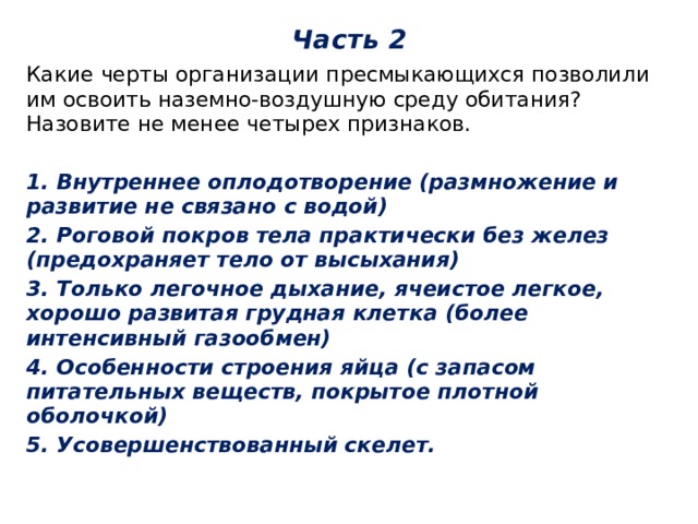 Часть 2 Какие черты организации пресмыкающихся позволили им освоить наземно-воздушную среду обитания? Назовите не менее четырех признаков. 1. Внутреннее оплодотворение (размножение и развитие не связано с водой) 2. Роговой покров тела практически без желез (предохраняет тело от высыхания) 3. Только легочное дыхание, ячеистое легкое, хорошо развитая грудная клетка (более интенсивный газообмен) 4. Особенности строения яйца (с запасом питательных веществ, покрытое плотной оболочкой) 5. Усовершенствованный скелет. 