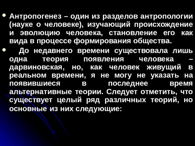 Антропогенез – один из разделов антропологии (науке о человеке), изучающий происхождение и эволюцию человека, становление его как вида в процессе формирования общества.  До недавнего времени существовала лишь одна теория появления человека – дарвиновская, но, как человек живущий в реальном времени, я не могу не указать на появившиеся в последнее время альтернативные теории. Следует отметить, что существует целый ряд различных теорий, но основные  из них следующие:   