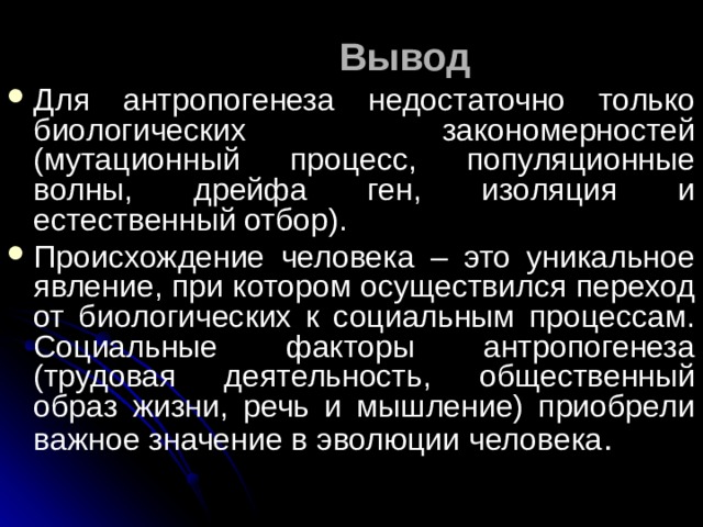 Вывод Для антропогенеза недостаточно только биологических закономерностей (мутационный процесс, популяционные волны, дрейфа ген, изоляция и естественный отбор). Происхождение человека – это уникальное явление, при котором осуществился переход от биологических к социальным процессам. Социальные факторы антропогенеза (трудовая деятельность, общественный образ жизни, речь и мышление) приобрели важное значение в эволюции человека . 