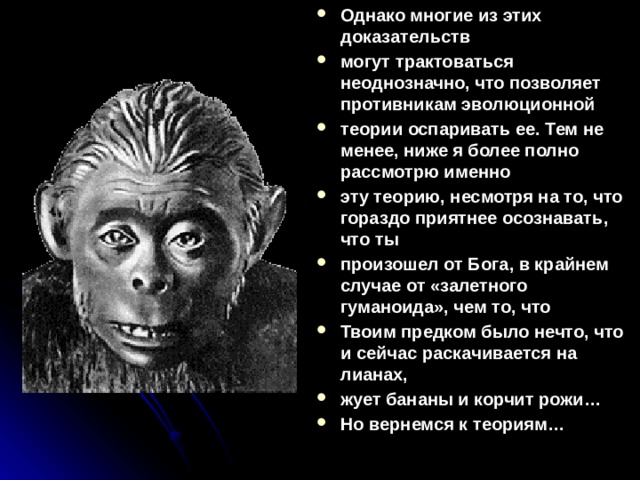 Однако многие из этих доказательств могут трактоваться неоднозначно, что позволяет противникам эволюционной теории оспаривать ее. Тем не менее, ниже я более полно рассмотрю именно эту теорию, несмотря на то, что гораздо приятнее осознавать, что ты произошел от Бога, в крайнем случае от «залетного гуманоида», чем то, что Твоим предком было нечто, что и сейчас раскачивается на лианах, жует бананы и корчит рожи… Но вернемся к теориям…  
