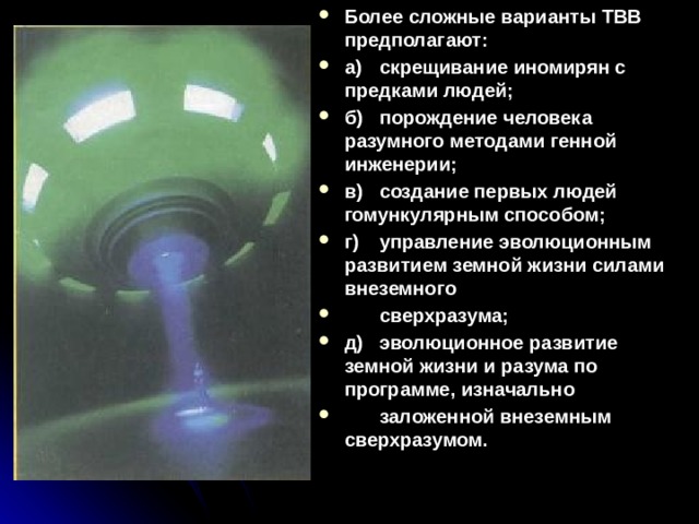 Более сложные варианты ТВВ предполагают: а)  скрещивание иномирян с предками людей; б)  порождение человека разумного методами генной инженерии; в)  создание первых людей гомункулярным способом; г)  управление эволюционным развитием земной жизни силами внеземного  сверхразума; д)  эволюционное развитие земной жизни и разума по программе, изначально  заложенной внеземным сверхразумом. 