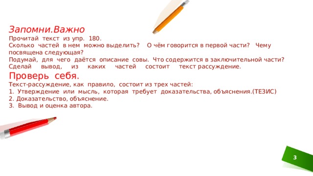 Запомни.Важно Прочитай текст из упр. 180. Сколько частей в нем можно выделить? О чём говорится в первой части? Чему посвящена следующая? Подумай, для чего даётся описание совы. Что содержится в заключительной части? Сделай вывод, из каких частей состоит текст­ рассуждение. Проверь себя. Текст-рассуждение, как правило, состоит из трех частей: Утверждение или мысль, которая требует доказатель­ства, объяснения.(ТЕЗИС) 2. Доказательство, объяснение. 3. Вывод и оценка автора. 1 