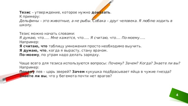 Тезис  – утверждение, которое нужно  доказать . К примеру: Дельфины – это животные, а не рыбы. Собака – друг человека. Я люблю ходить в школу. Тезис можно начать словами: Я думаю, что….. Мне кажется, что….. Я считаю, что…. По-моему….. Например: Я считаю, что  таблицу умножения просто необходимо выучить. Я думаю, что , когда я вырасту, стану врачом. По-моему , по утрам надо делать зарядку. Чаще всего для тезиса используются вопросы:  Почему? Зачем? Когда? Знаете ли вы? Например: Почему  лев – царь зверей?  Зачем  кукушка подбрасывает яйца в чужие гнезда? Знаете ли вы , что у бегемота почти нет врагов? 1 