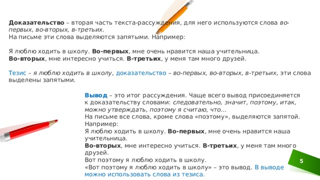 Доказательство  – вторая часть текста-рассуждения, для него используются слова  во-первых, во-вторых, в-третьих. На письме эти слова выделяются запятыми. Например: Я люблю ходить в школу.  Во-первых , мне очень нравится наша учительница.  Во-вторых , мне интересно учиться.  В-третьих , у меня там много друзей.   Тезис –  я люблю ходить в школу , доказательство –  во-первых, во-вторых, в-третьих,  эти слова выделены запятыми.   Вывод   – это итог рассуждения. Чаще всего вывод присоединяется к доказательству словами:  следовательно, значит, поэтому, итак, можно утверждать, поэтому я считаю, что... На письме все слова, кроме слова «поэтому», выделяются запятой. Например: Я люблю ходить в школу.  Во-первых , мне очень нравится наша учительница.  Во-вторых , мне интересно учиться.  В-третьих , у меня там много друзей. Вот поэтому я люблю ходить в школу.  «Вот поэтому я люблю ходить в школу» – это вывод. В выводе можно использовать слова из тезиса. 1 