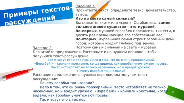 Примеры текстов-рассуждений Задание 1. Прочитайте текст, определите тезис, доказательство, вывод. Кто на свете самый сильный? Вы скажете: «кит» или «слон». Ошибаетесь,  самое сильное живое существо – это муравей . Во-первых , муравей способен переносить тяжести, в десять раз превышающие его собственный вес. Во-вторых , муравьиная семья строит огромный дом-город, который уходит глубоко под землю. Поэтому самый сильный на свете – муравей. Задание 2. Прочитайте предложения. Расставьте их в нужном порядке, чтобы получился текст-рассуждение. Так и зовут его с тех пор. Дело в том, что он очень прожорливый. «Вора бей!» – кричали крестьяне, когда видели, как воробьи уничтожают посевы. Часто истребляет не только насекомых, но и вредит урожаю. Почему воробья так назвали? Расставив предложения в нужном порядке, мы получим текст-рассуждение:  Почему воробья так назвали?  Дело в том, что он очень прожорливый. Часто истребляет не только насекомых, но и вредит урожаю. «Вора бей!» – кричали крестьяне, когда видели, как воробьи уничтожают посевы.  Так и зовут его с тех пор. 1 