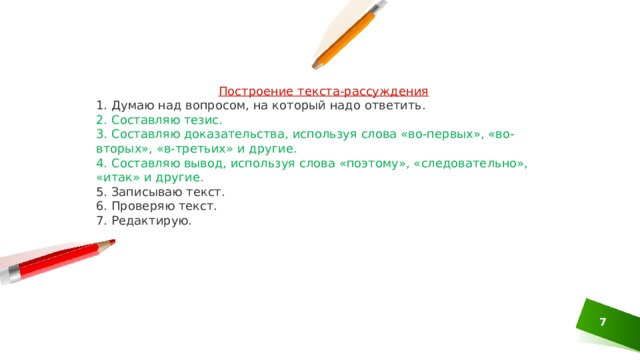 Построение текста-рассуждения 1. Думаю над вопросом, на который надо ответить. 2. Составляю тезис. 3. Составляю доказательства, используя слова «во-первых», «во-вторых», «в-третьих» и другие. 4. Составляю вывод, используя слова «поэтому», «следовательно», «итак» и другие. 5. Записываю текст. 6. Проверяю текст. 7. Редактирую. 1 