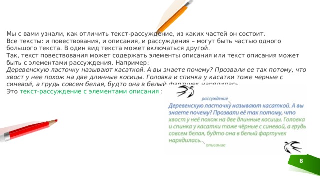 Мы с вами узнали, как отличить текст-рассуждение, из каких частей он состоит. Все тексты: и повествования, и описания, и рассуждения – могут быть частью одного большого текста. В один вид текста может включаться другой. Так, текст повествования может содержать элементы описания или текст описания может быть с элементами рассуждения. Например: Деревенскую ласточку называют касаткой. А вы знаете почему? Прозвали ее так потому, что хвост у нее похож на две длинные косицы. Головка и спинка у касатки тоже черные с синевой, а грудь совсем белая, будто она в белый фартучек нарядилась. Это текст-рассуждение с элементами описания : 1 