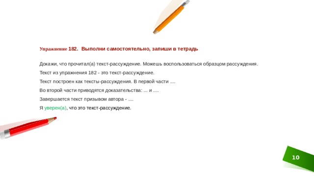 Упражнение 182. Выполни самостоятельно, запиши в тетрадь  Докажи, что прочитал(а) текст-рассуждение. Можешь вос­пользоваться образцом рассуждения. Текст из упражнения 182 - это текст-рассуждение. Текст построен как тексты-рассуждения. В первой части .... Во второй части приводятся доказательства: ... и .... Завершается текст призывом автора - .... Я  уверен(а) , что это текст-рассуждение. 1 